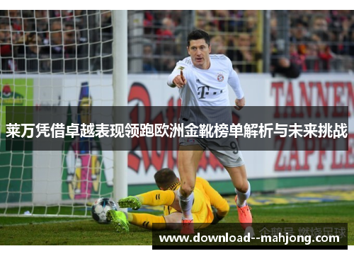 莱万凭借卓越表现领跑欧洲金靴榜单解析与未来挑战
