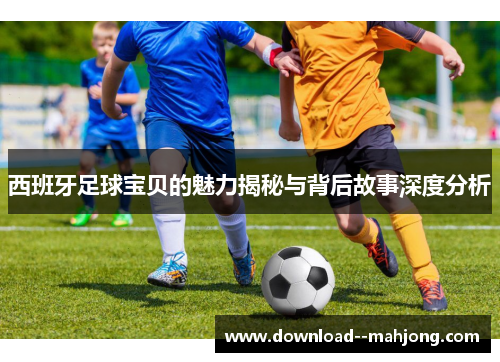 西班牙足球宝贝的魅力揭秘与背后故事深度分析