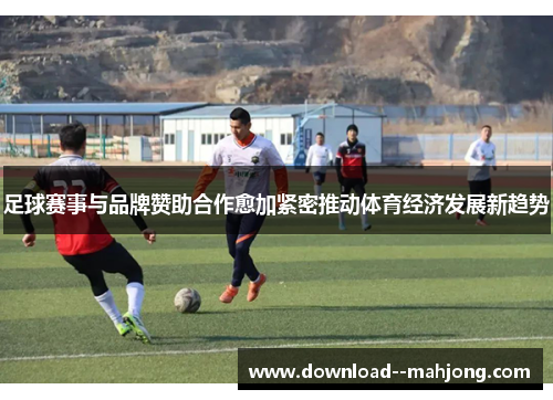 足球赛事与品牌赞助合作愈加紧密推动体育经济发展新趋势