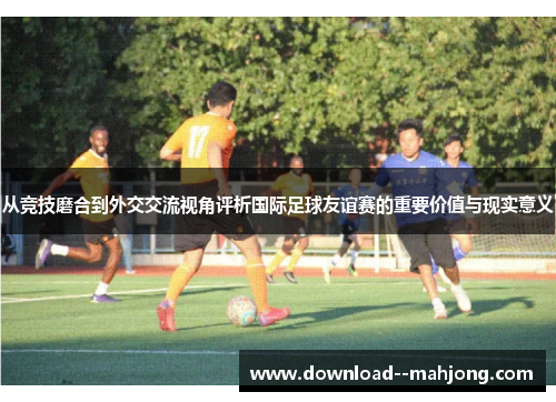 从竞技磨合到外交交流视角评析国际足球友谊赛的重要价值与现实意义