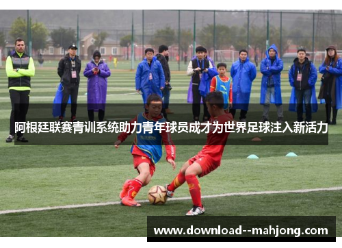 阿根廷联赛青训系统助力青年球员成才为世界足球注入新活力