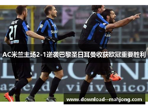 AC米兰主场2-1逆袭巴黎圣日耳曼收获欧冠重要胜利