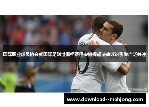国际职业球员协会就国际足联世俱杯赛程安排提起法律诉讼引发广泛关注