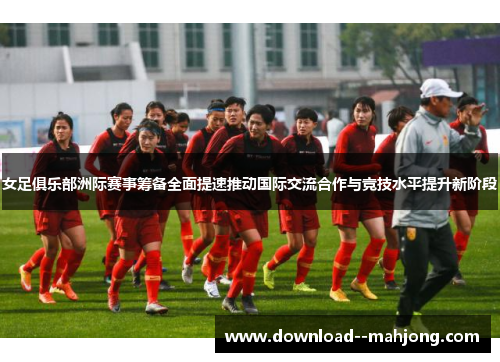 女足俱乐部洲际赛事筹备全面提速推动国际交流合作与竞技水平提升新阶段