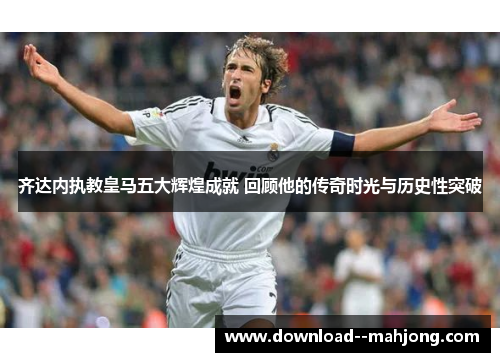 齐达内执教皇马五大辉煌成就 回顾他的传奇时光与历史性突破