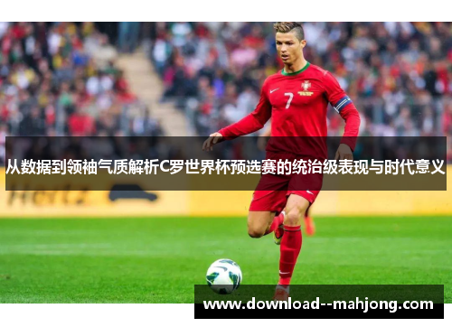 从数据到领袖气质解析C罗世界杯预选赛的统治级表现与时代意义